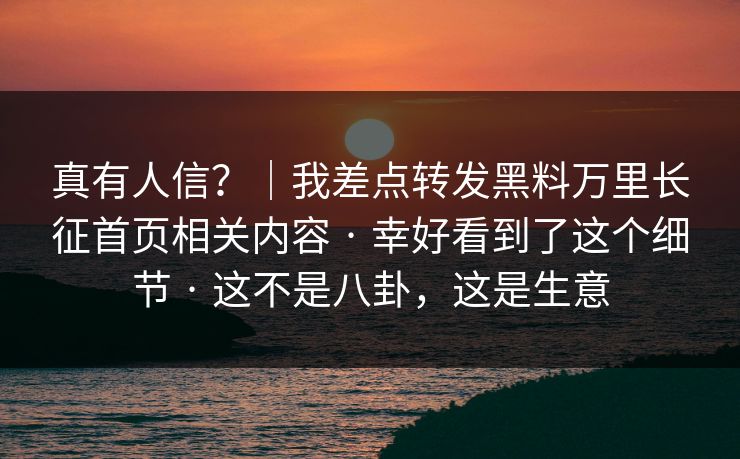 真有人信？｜我差点转发黑料万里长征首页相关内容 · 幸好看到了这个细节 · 这不是八卦，这是生意