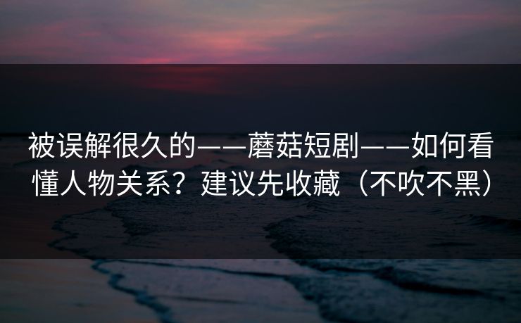 被误解很久的——蘑菇短剧——如何看懂人物关系？建议先收藏（不吹不黑）
