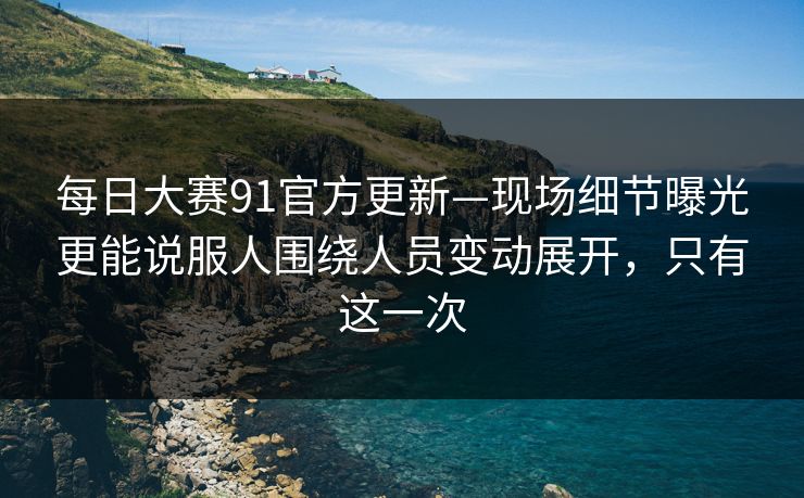 每日大赛91官方更新—现场细节曝光更能说服人围绕人员变动展开，只有这一次