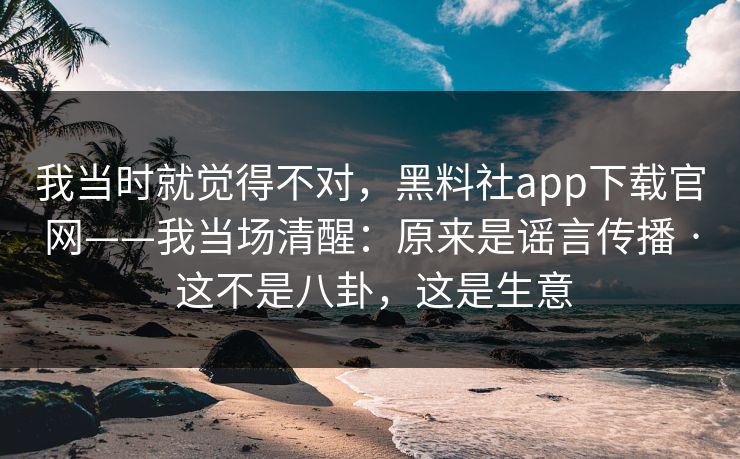 我当时就觉得不对，黑料社app下载官网——我当场清醒：原来是谣言传播 · 这不是八卦，这是生意