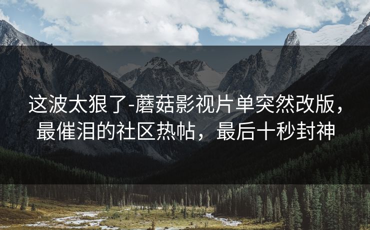 这波太狠了-蘑菇影视片单突然改版,最催泪的社区热帖,最后十秒封神 这波太狠了-蘑菇影视片单突然改版,最催泪的社区热帖,最后十秒封神